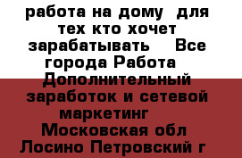 работа на дому  для тех кто хочет зарабатывать. - Все города Работа » Дополнительный заработок и сетевой маркетинг   . Московская обл.,Лосино-Петровский г.